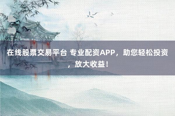 在线股票交易平台 专业配资APP，助您轻松投资，放大收益！