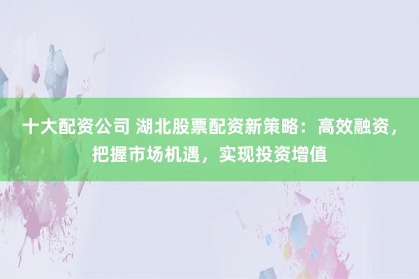 十大配资公司 湖北股票配资新策略：高效融资，把握市场机遇，实现投资增值