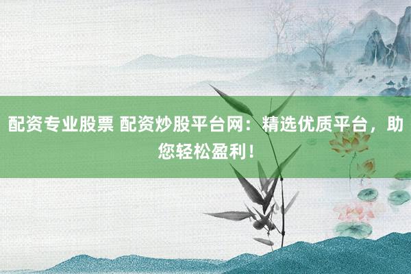 配资专业股票 配资炒股平台网：精选优质平台，助您轻松盈利！