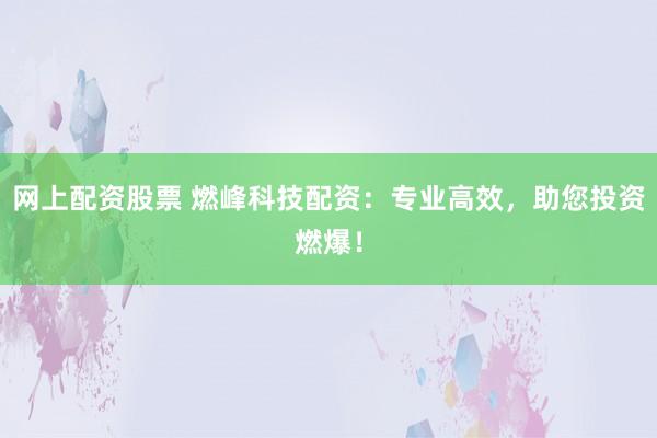 网上配资股票 燃峰科技配资：专业高效，助您投资燃爆！