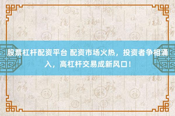股票杠杆配资平台 配资市场火热，投资者争相涌入，高杠杆交易成新风口！