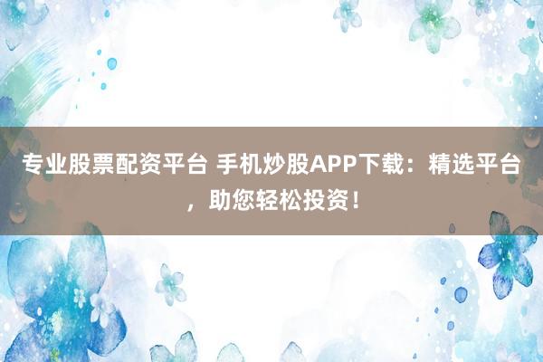 专业股票配资平台 手机炒股APP下载：精选平台，助您轻松投资！