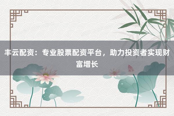 丰云配资：专业股票配资平台，助力投资者实现财富增长