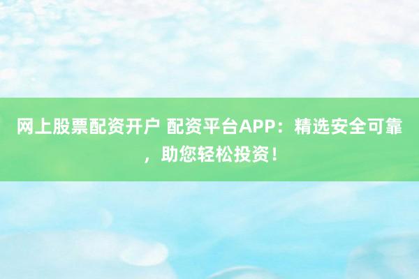 网上股票配资开户 配资平台APP：精选安全可靠，助您轻松投资！