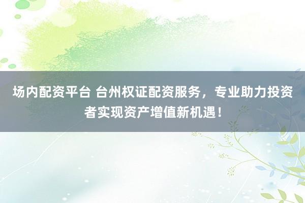 场内配资平台 台州权证配资服务，专业助力投资者实现资产增值新机遇！