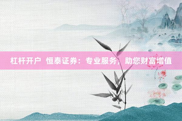 杠杆开户  恒泰证券：专业服务，助您财富增值