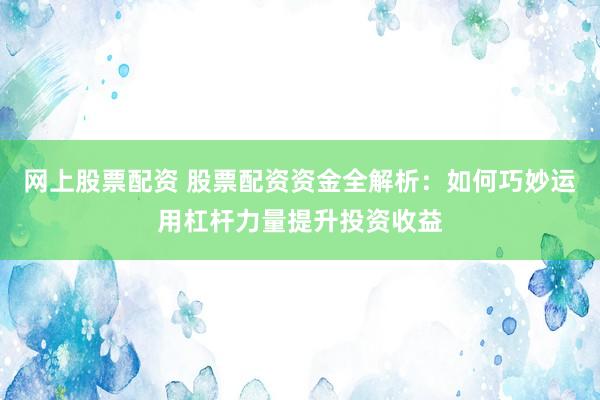 网上股票配资 股票配资资金全解析：如何巧妙运用杠杆力量提升投资收益