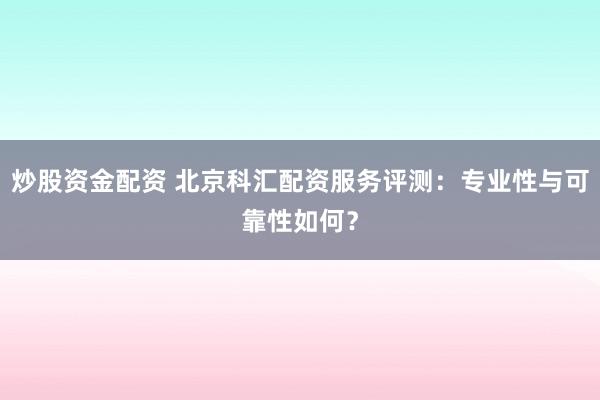 炒股资金配资 北京科汇配资服务评测：专业性与可靠性如何？