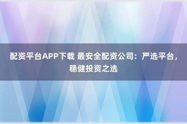 配资平台APP下载 最安全配资公司：严选平台，稳健投资之选