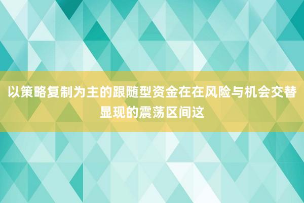 以策略复制为主的跟随型资金在在风险与机会交替显现的震荡区间这