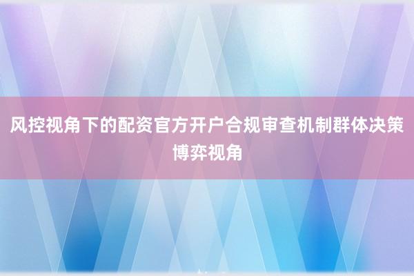 风控视角下的配资官方开户合规审查机制群体决策博弈视角