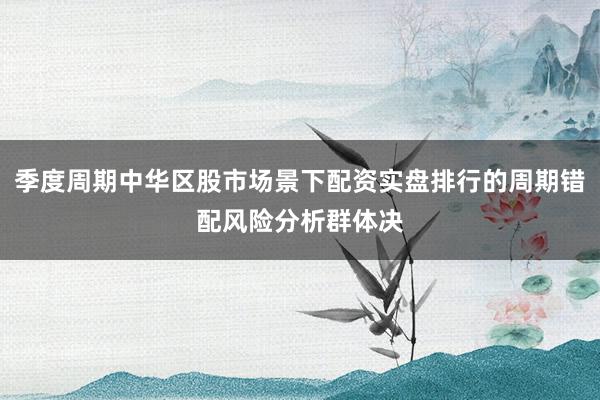 季度周期中华区股市场景下配资实盘排行的周期错配风险分析群体决