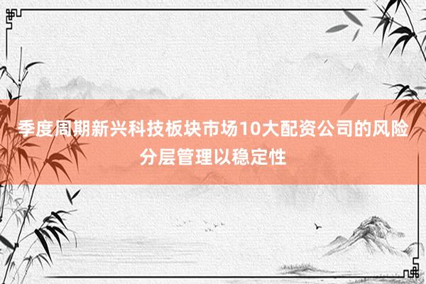 季度周期新兴科技板块市场10大配资公司的风险分层管理以稳定性