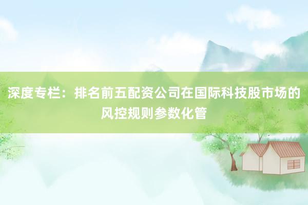 深度专栏：排名前五配资公司在国际科技股市场的风控规则参数化管
