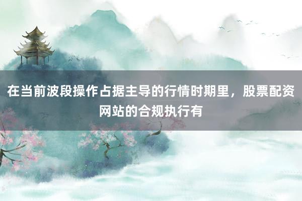 在当前波段操作占据主导的行情时期里，股票配资网站的合规执行有
