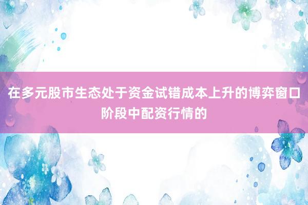 在多元股市生态处于资金试错成本上升的博弈窗口阶段中配资行情的
