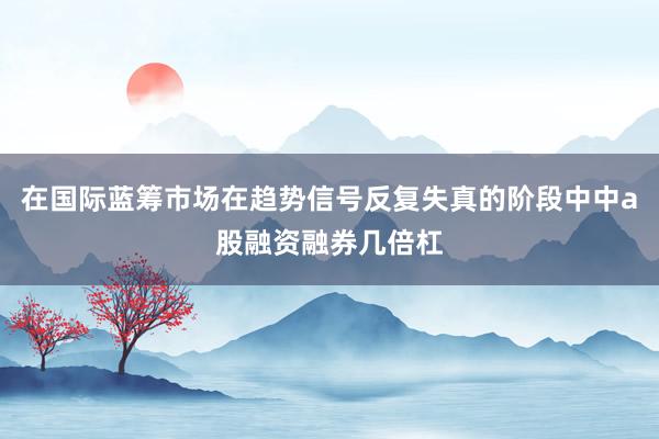在国际蓝筹市场在趋势信号反复失真的阶段中中a股融资融券几倍杠