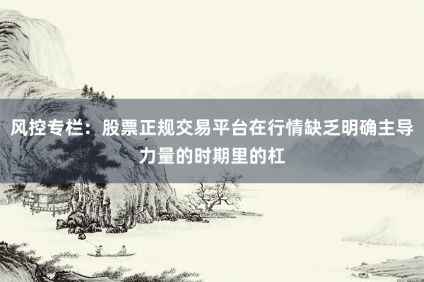 风控专栏：股票正规交易平台在行情缺乏明确主导力量的时期里的杠