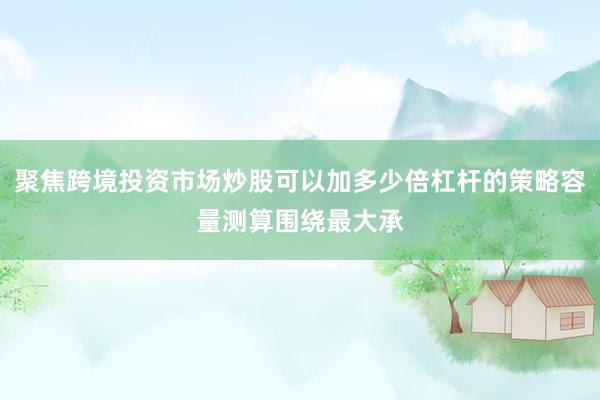 聚焦跨境投资市场炒股可以加多少倍杠杆的策略容量测算围绕最大承