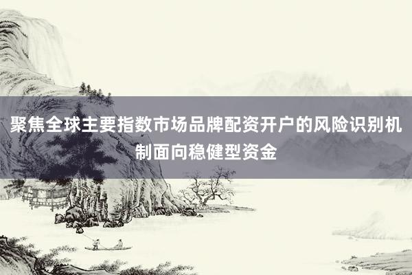 聚焦全球主要指数市场品牌配资开户的风险识别机制面向稳健型资金