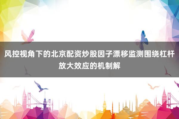风控视角下的北京配资炒股因子漂移监测围绕杠杆放大效应的机制解