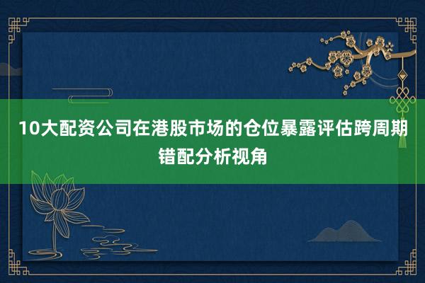 10大配资公司在港股市场的仓位暴露评估跨周期错配分析视角