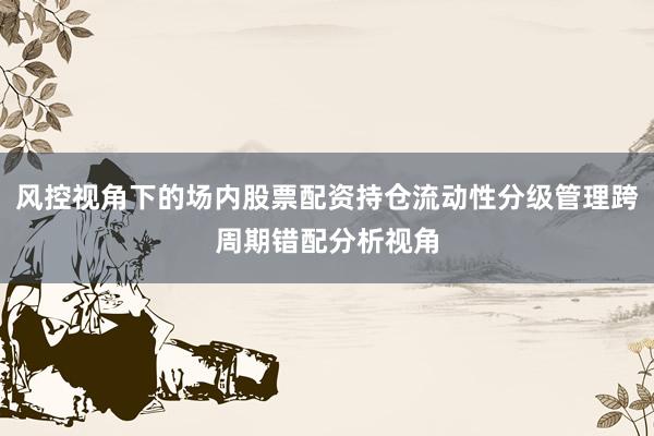 风控视角下的场内股票配资持仓流动性分级管理跨周期错配分析视角