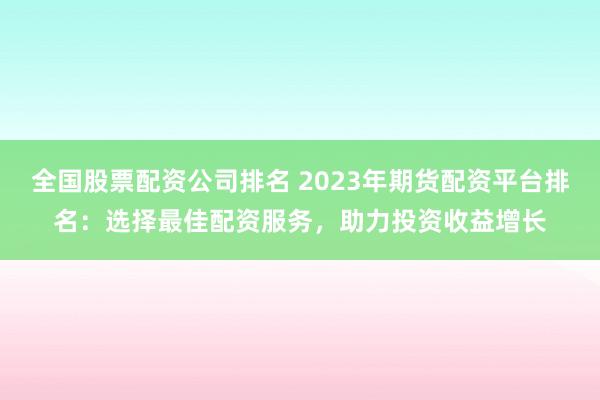 全国股票配资公司排名 2023年期货配资平台排名：选择最佳配资服务，助力投资收益增长
