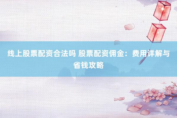 线上股票配资合法吗 股票配资佣金：费用详解与省钱攻略