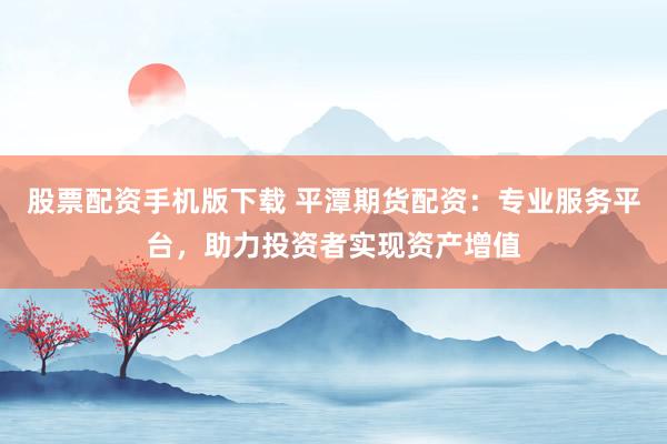 股票配资手机版下载 平潭期货配资：专业服务平台，助力投资者实现资产增值