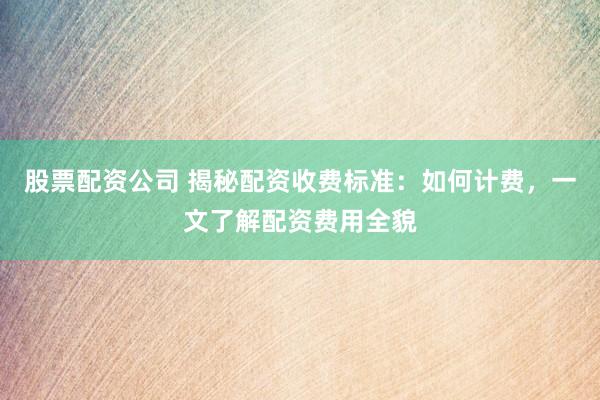 股票配资公司 揭秘配资收费标准：如何计费，一文了解配资费用全貌