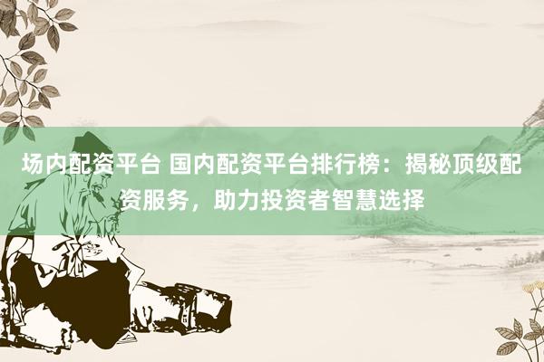 场内配资平台 国内配资平台排行榜：揭秘顶级配资服务，助力投资者智慧选择