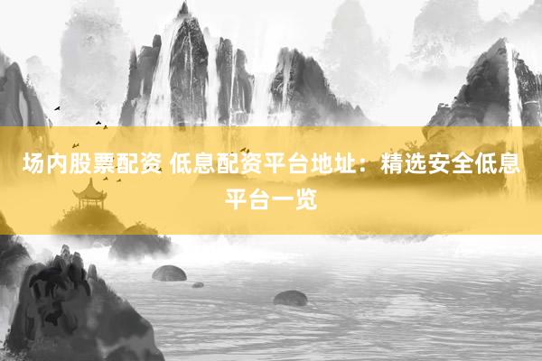 场内股票配资 低息配资平台地址：精选安全低息平台一览