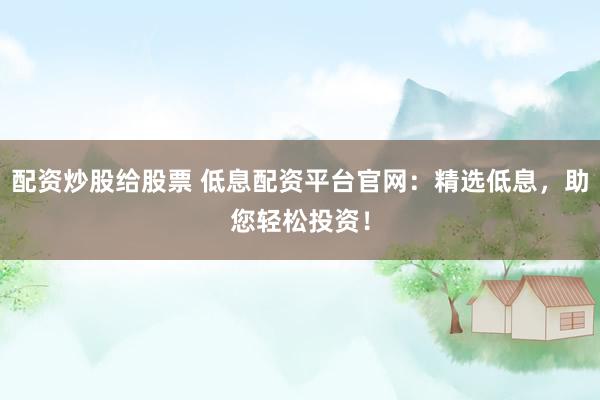 配资炒股给股票 低息配资平台官网：精选低息，助您轻松投资！