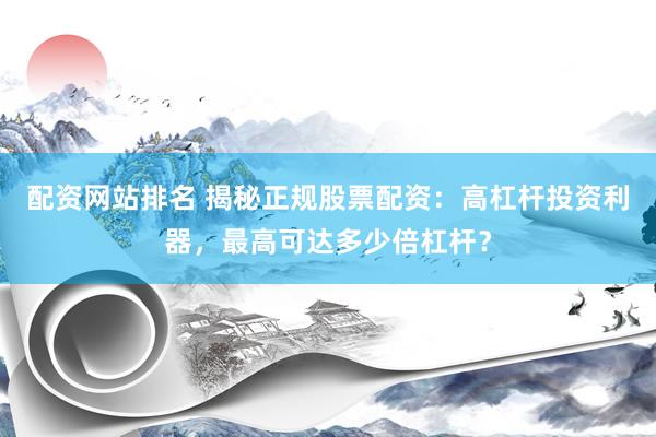 配资网站排名 揭秘正规股票配资：高杠杆投资利器，最高可达多少倍杠杆？