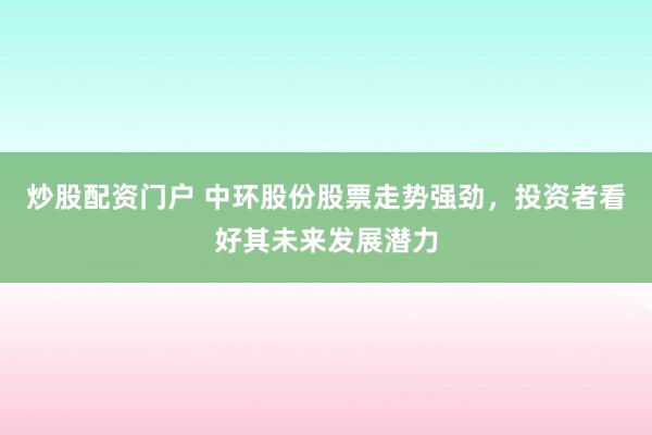 炒股配资门户 中环股份股票走势强劲，投资者看好其未来发展潜力