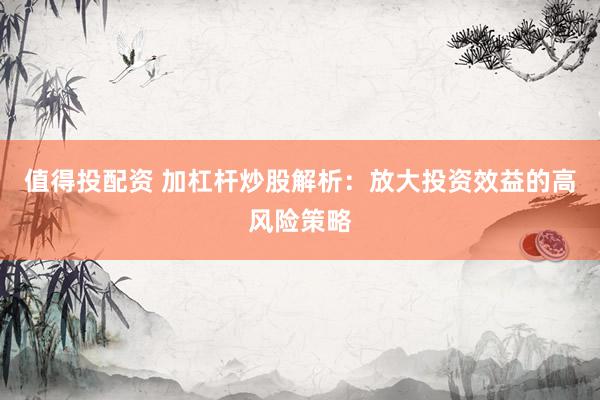值得投配资 加杠杆炒股解析：放大投资效益的高风险策略