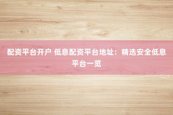 配资平台开户 低息配资平台地址：精选安全低息平台一览