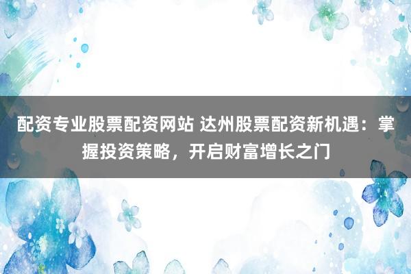 配资专业股票配资网站 达州股票配资新机遇：掌握投资策略，开启财富增长之门