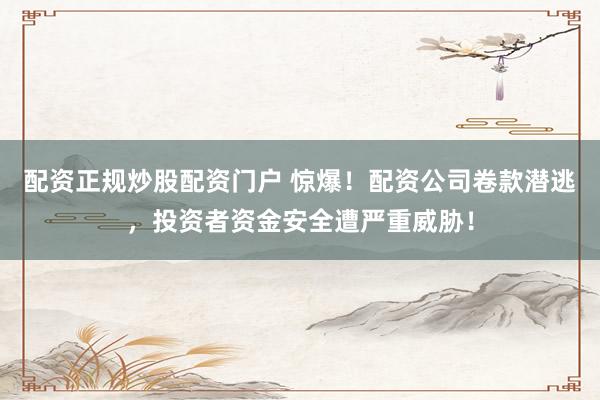 配资正规炒股配资门户 惊爆！配资公司卷款潜逃，投资者资金安全遭严重威胁！