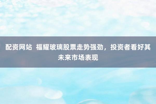 配资网站  福耀玻璃股票走势强劲，投资者看好其未来市场表现