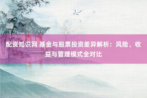 配资知识网 基金与股票投资差异解析：风险、收益与管理模式全对比