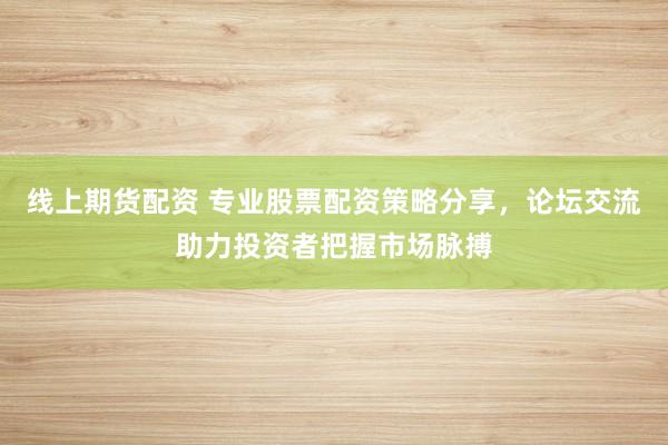 线上期货配资 专业股票配资策略分享，论坛交流助力投资者把握市场脉搏