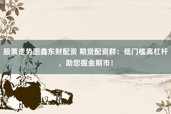 股票走势图鑫东财配资 期货配资群：低门槛高杠杆，助您掘金期市！