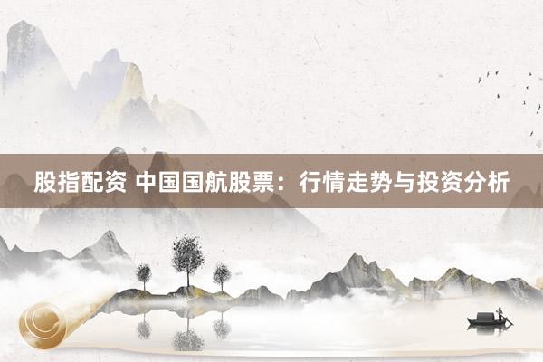 股指配资 中国国航股票：行情走势与投资分析