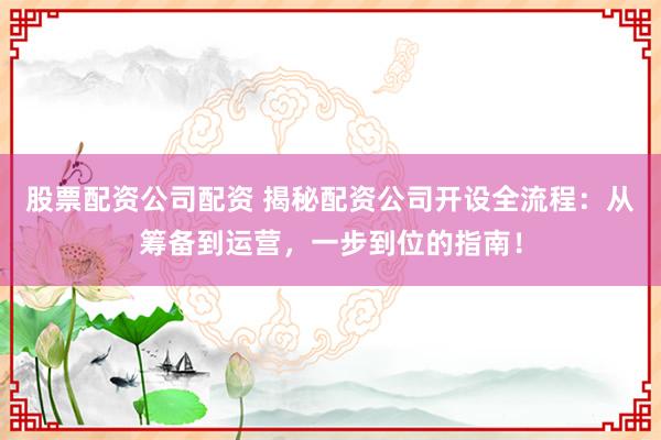 股票配资公司配资 揭秘配资公司开设全流程：从筹备到运营，一步到位的指南！