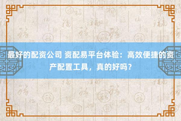 最好的配资公司 资配易平台体验：高效便捷的资产配置工具，真的好吗？