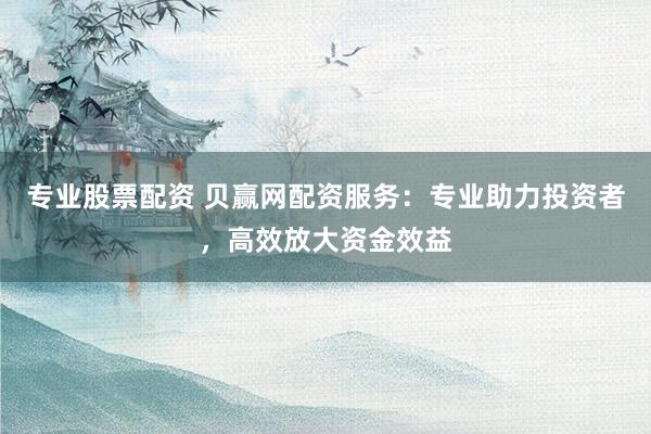 专业股票配资 贝赢网配资服务：专业助力投资者，高效放大资金效益
