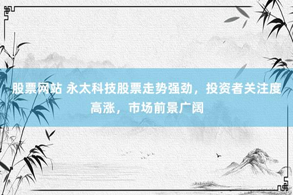 股票网站 永太科技股票走势强劲，投资者关注度高涨，市场前景广阔