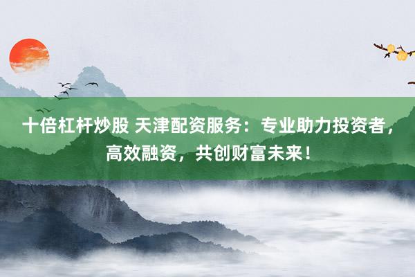 十倍杠杆炒股 天津配资服务：专业助力投资者，高效融资，共创财富未来！